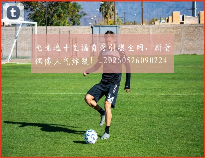电竞选手直播首秀引爆全网,新晋偶像人气炸裂!_20260526090224