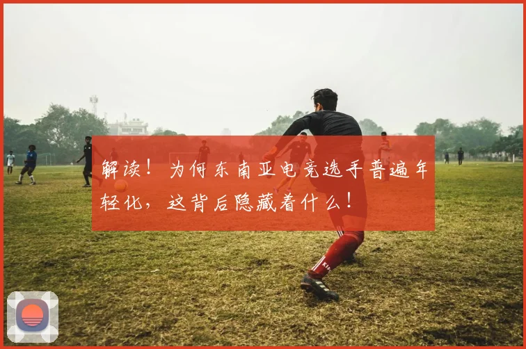 解读!为何东南亚电竞选手普遍年轻化,这背后隐藏着什么!