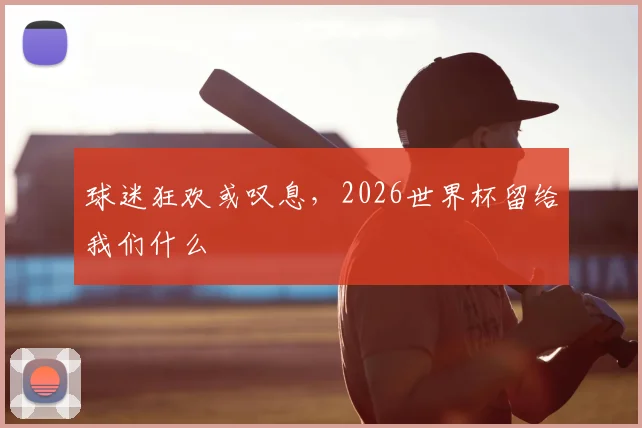 球迷狂欢或叹息,2026世界杯留给我们什么