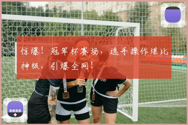 惊爆！冠军杯赛场，选手操作堪比神级，引爆全网！