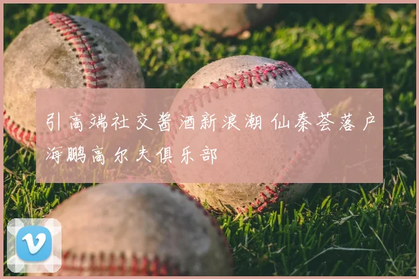 引高端社交酱酒新浪潮 仙秦荟落户海鹏高尔夫俱乐部
