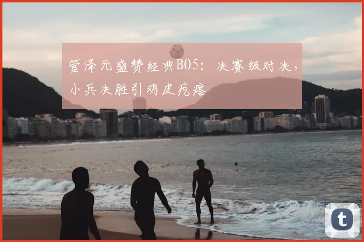 管泽元盛赞经典BO5:决赛级对决,小兵决胜引鸡皮疙瘩