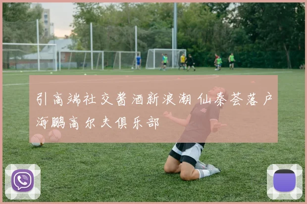 引高端社交酱酒新浪潮 仙秦荟落户海鹏高尔夫俱乐部