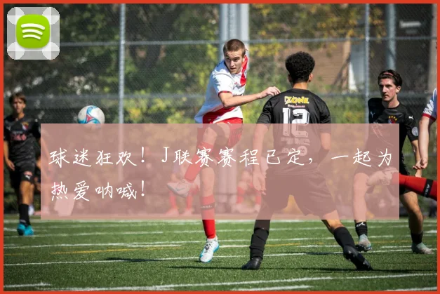 球迷狂欢！J联赛赛程已定，一起为热爱呐喊！