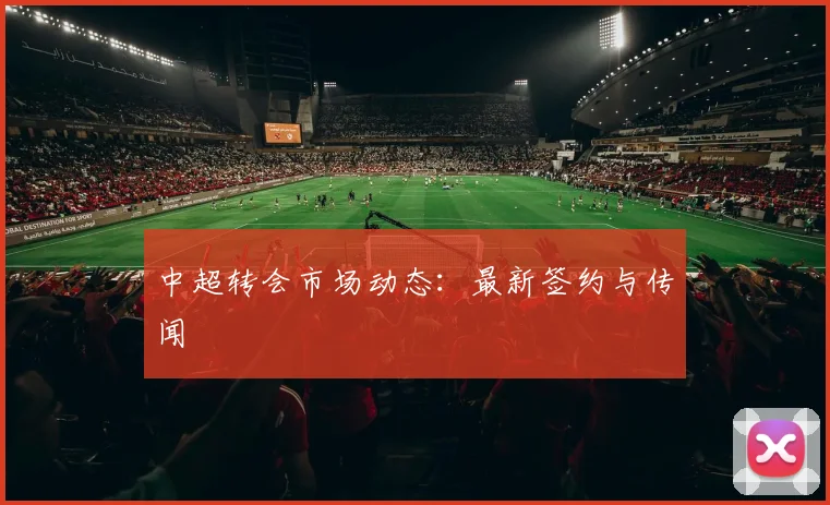 中超转会市场动态:最新签约与传闻