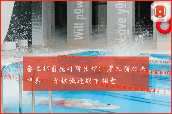 春兰杯首轮对阵出炉:廖元赫对决申真谞 李钦诚迎战卞相壹