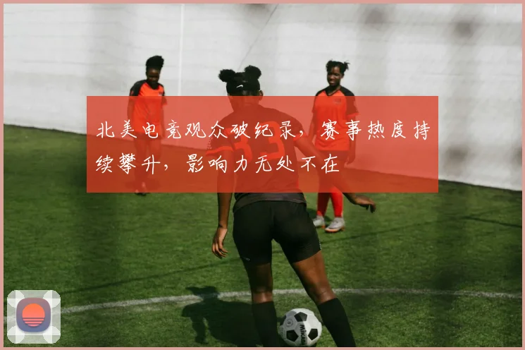 北美电竞观众破纪录,赛事热度持续攀升,影响力无处不在