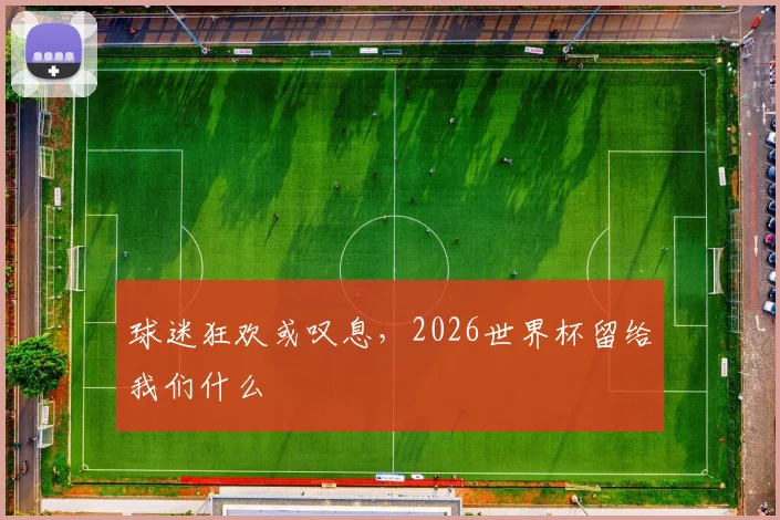 球迷狂欢或叹息,2026世界杯留给我们什么