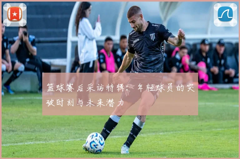 篮球赛后采访特辑:年轻球员的突破时刻与未来潜力