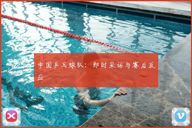 中国乒乓球队:即时采访与赛后反应