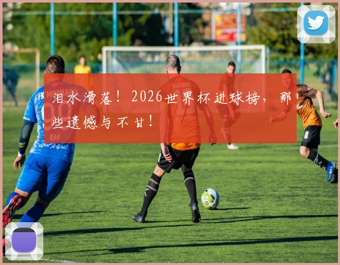 泪水滑落!2026世界杯进球榜,那些遗憾与不甘!