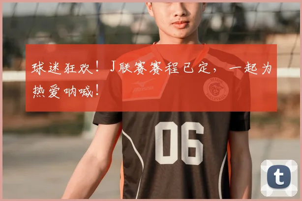 球迷狂欢!J联赛赛程已定,一起为热爱呐喊!