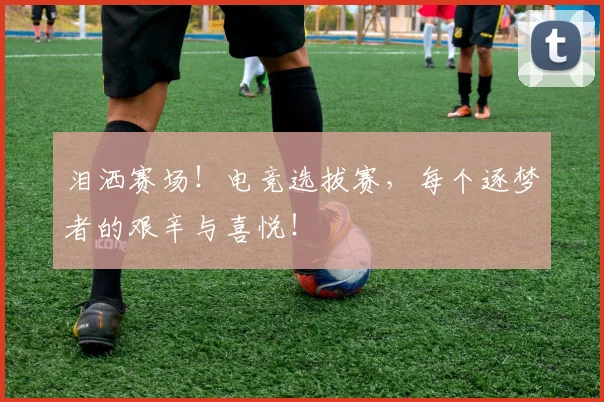 泪洒赛场!电竞选拔赛,每个逐梦者的艰辛与喜悦!