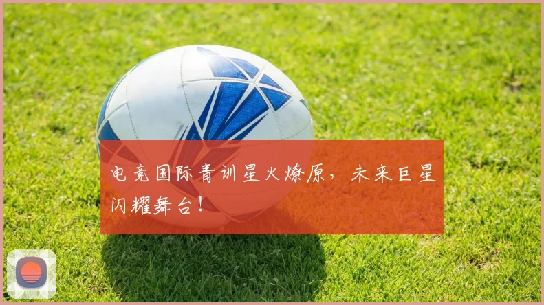 电竞国际青训星火燎原,未来巨星闪耀舞台!