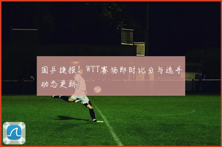 国乒捷报！WTT赛场即时比分与选手动态更新