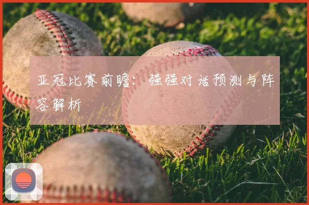 亚冠比赛前瞻：强强对话预测与阵容解析
