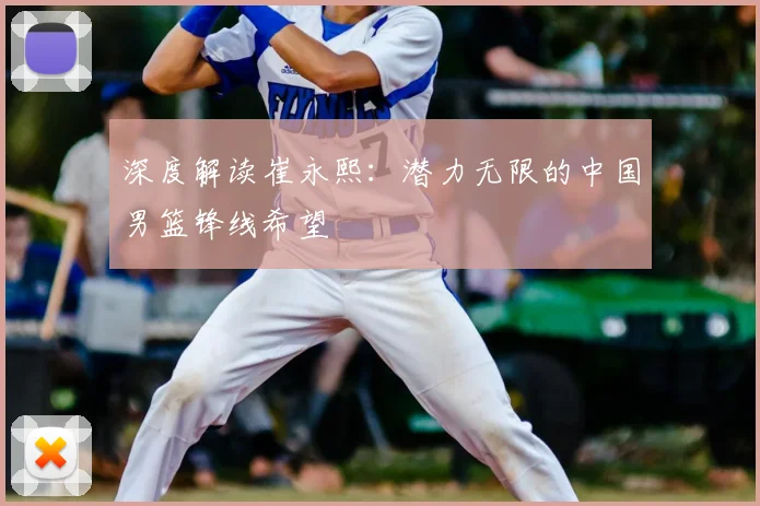 深度解读崔永熙:潜力无限的中国男篮锋线希望
