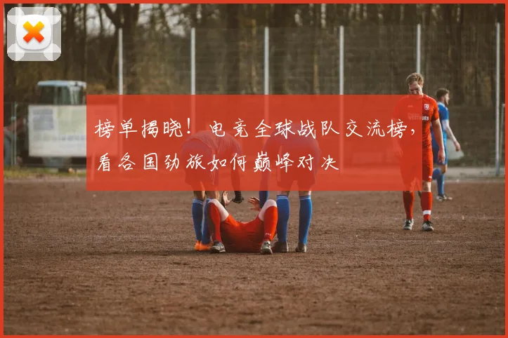 榜单揭晓!电竞全球战队交流榜,看各国劲旅如何巅峰对决