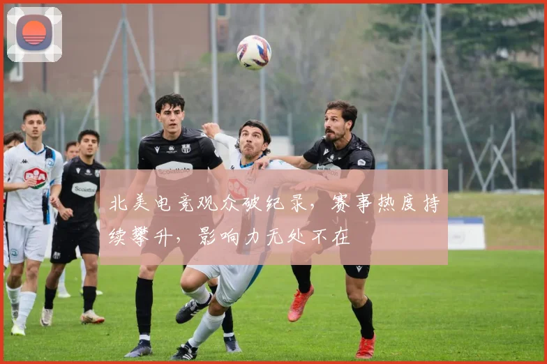 北美电竞观众破纪录,赛事热度持续攀升,影响力无处不在