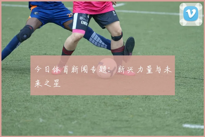 今日体育新闻专题:新兴力量与未来之星