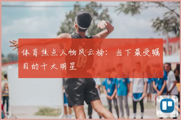体育焦点人物风云榜：当下最受瞩目的十大明星