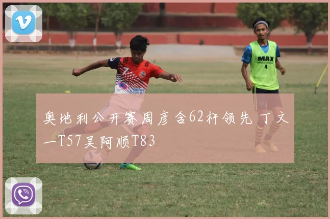 奥地利公开赛周彦含62杆领先 丁文一T57吴阿顺T83