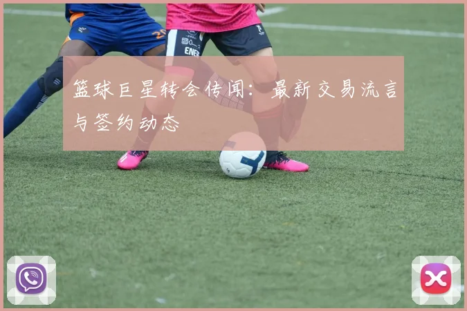 篮球巨星转会传闻:最新交易流言与签约动态