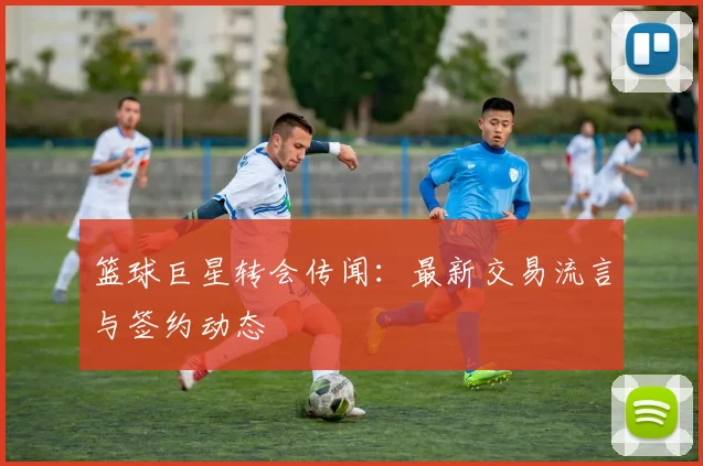 篮球巨星转会传闻:最新交易流言与签约动态