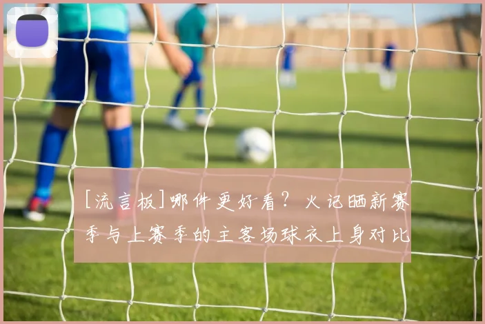 [流言板]哪件更好看？火记晒新赛季与上赛季的主客场球衣上身对比图