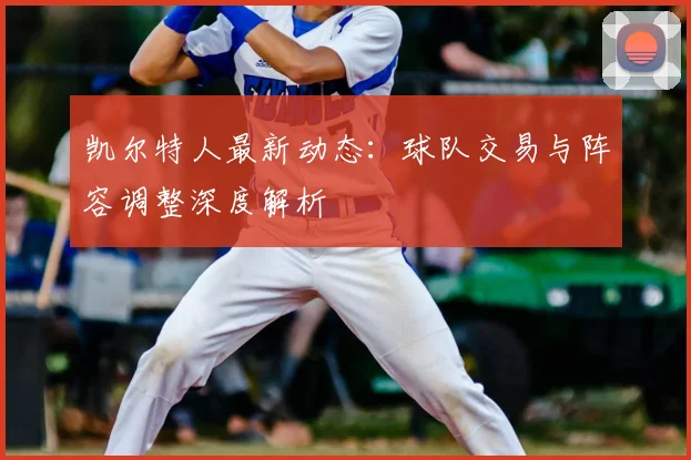 凯尔特人最新动态:球队交易与阵容调整深度解析