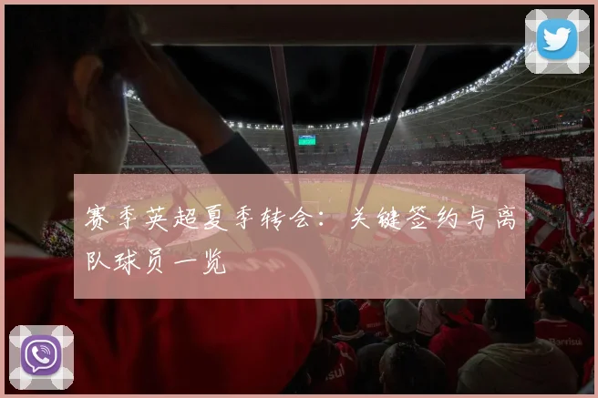 赛季英超夏季转会：关键签约与离队球员一览