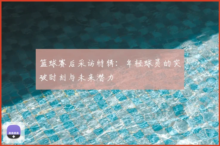 篮球赛后采访特辑:年轻球员的突破时刻与未来潜力