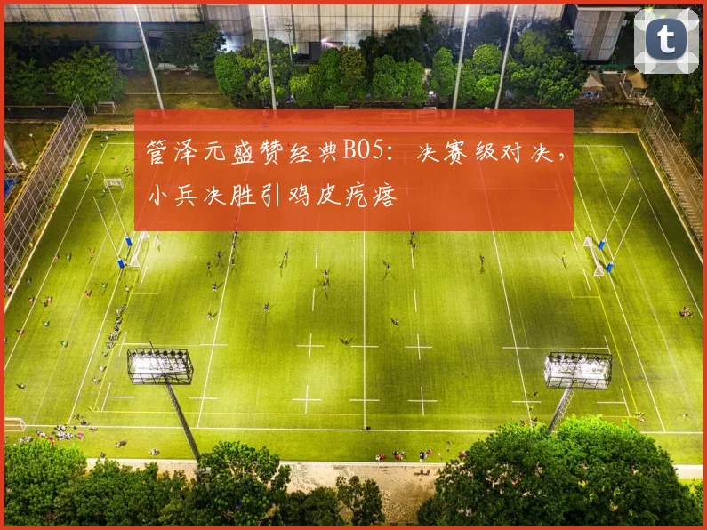 管泽元盛赞经典BO5：决赛级对决，小兵决胜引鸡皮疙瘩